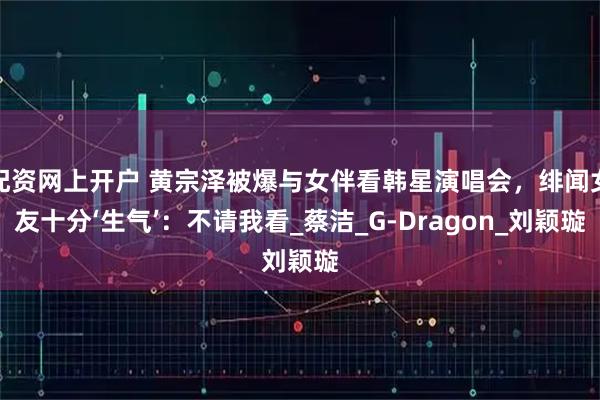 配资网上开户 黄宗泽被爆与女伴看韩星演唱会，绯闻女友十分‘生气’：不请我看_蔡洁_G-Dragon_刘颖璇
