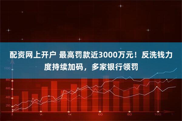 配资网上开户 最高罚款近3000万元！反洗钱力度持续加码，多家银行领罚