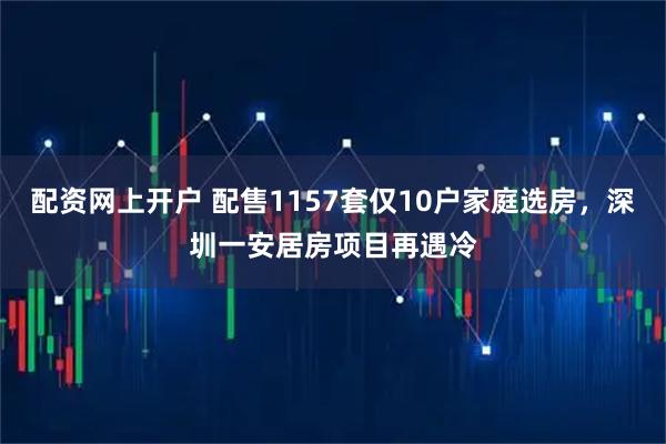 配资网上开户 配售1157套仅10户家庭选房，深圳一安居房项目再遇冷
