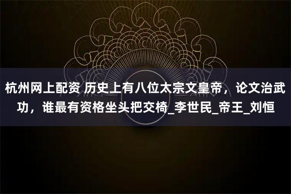 杭州网上配资 历史上有八位太宗文皇帝，论文治武功，谁最有资格坐头把交椅_李世民_帝王_刘恒
