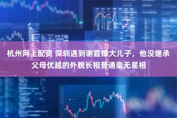 杭州网上配资 深圳遇到谢霆锋大儿子，他没继承父母优越的外貌长相普通毫无星相