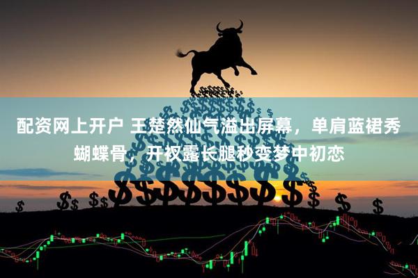 配资网上开户 王楚然仙气溢出屏幕，单肩蓝裙秀蝴蝶骨，开衩露长腿秒变梦中初恋