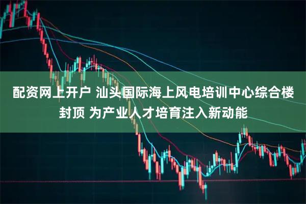 配资网上开户 汕头国际海上风电培训中心综合楼封顶 为产业人才培育注入新动能