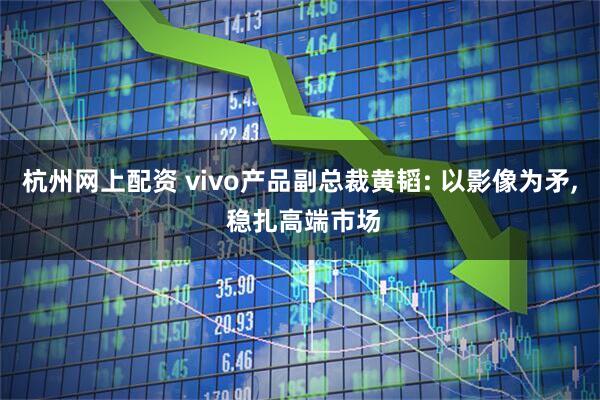 杭州网上配资 vivo产品副总裁黄韬: 以影像为矛, 稳扎高端市场