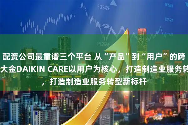 配资公司最靠谱三个平台 从“产品”到“用户”的跨越之路： 大金DAIKIN CARE以用户为核心，打造制造业服务转型新标杆