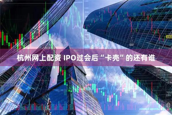 杭州网上配资 IPO过会后“卡壳”的还有谁