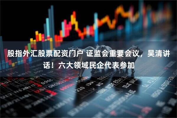 股指外汇股票配资门户 证监会重要会议，吴清讲话！六大领域民企代表参加