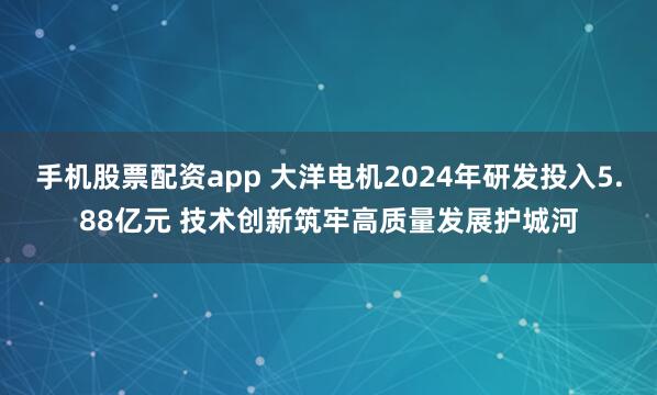 手机股票配资app 大洋电机2024年研发投入5.88亿元 技术创新筑牢高质量发展护城河