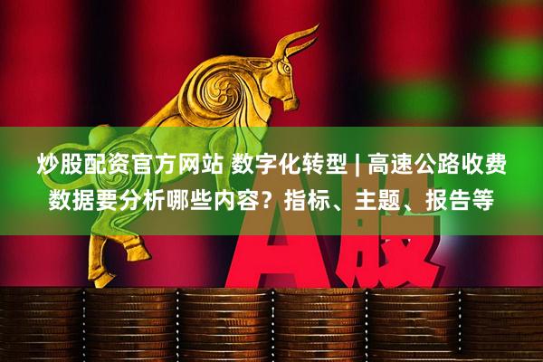 炒股配资官方网站 数字化转型 | 高速公路收费数据要分析哪些内容？指标、主题、报告等