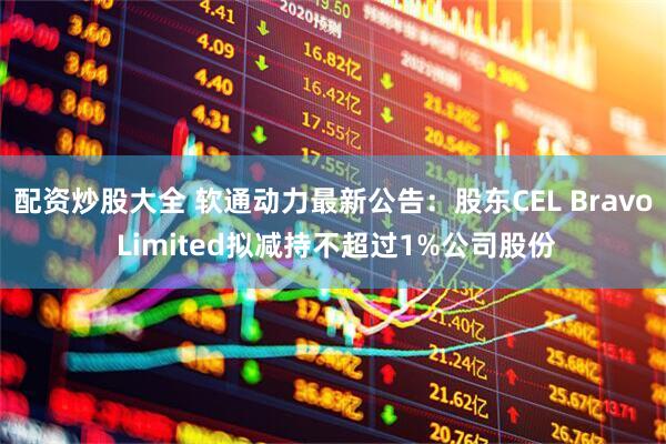 配资炒股大全 软通动力最新公告：股东CEL Bravo Limited拟减持不超过1%公司股份