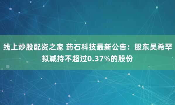 线上炒股配资之家 药石科技最新公告：股东吴希罕拟减持不超过0.37%的股份
