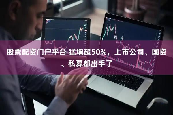 股票配资门户平台 猛增超50%，上市公司、国资、私募都出手了