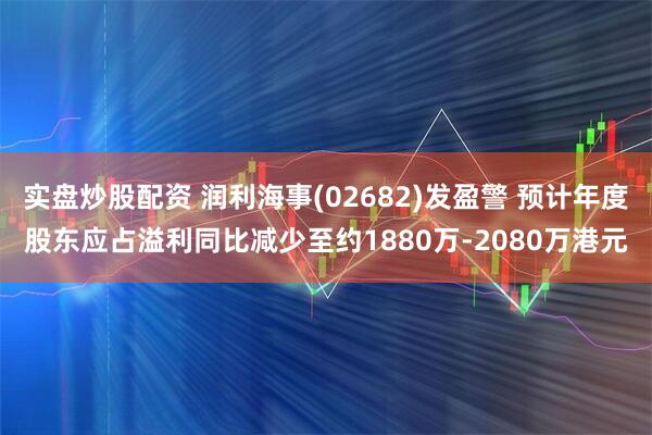 实盘炒股配资 润利海事(02682)发盈警 预计年度股东应占溢利同比减少至约1880万-2080万港元