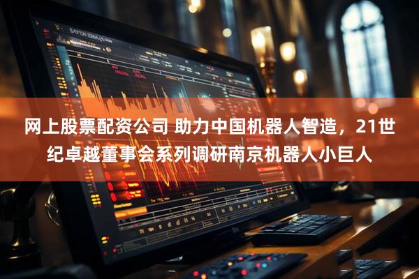 网上股票配资公司 助力中国机器人智造，21世纪卓越董事会系列调研南京机器人小巨人