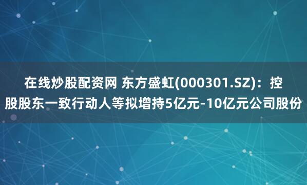 在线炒股配资网 东方盛虹(000301.SZ)：控股股东一致行动人等拟增持5亿元-10亿元公司股份