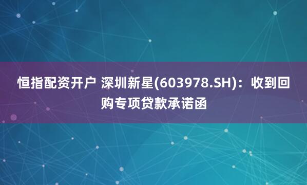 恒指配资开户 深圳新星(603978.SH)：收到回购专项贷款承诺函