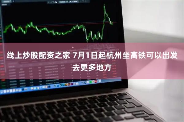 线上炒股配资之家 7月1日起杭州坐高铁可以出发去更多地方