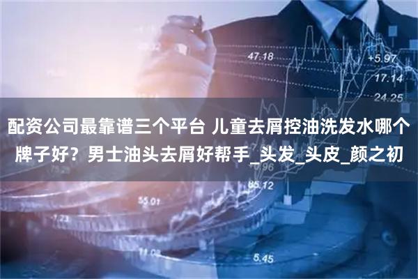 配资公司最靠谱三个平台 儿童去屑控油洗发水哪个牌子好？男士油头去屑好帮手_头发_头皮_颜之初