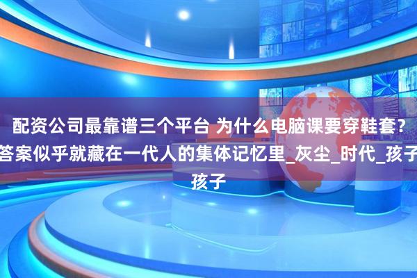 配资公司最靠谱三个平台 为什么电脑课要穿鞋套？答案似乎就藏在一代人的集体记忆里_灰尘_时代_孩子